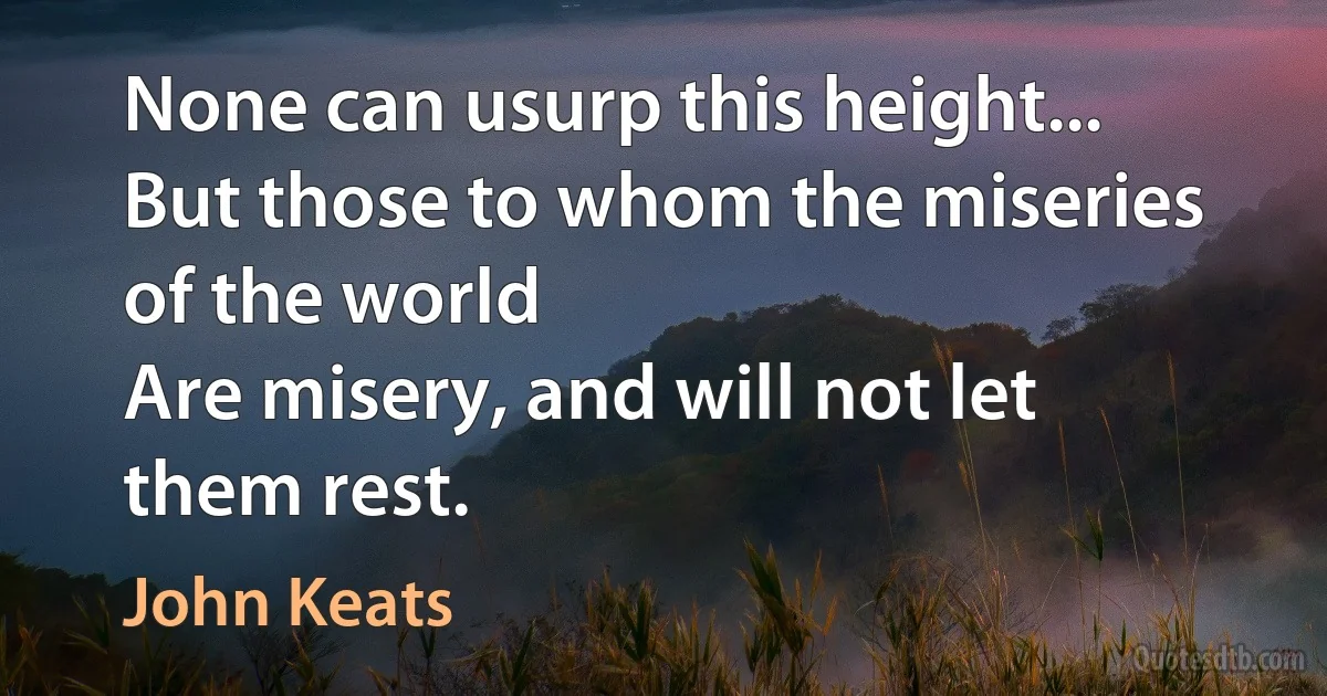 None can usurp this height...
But those to whom the miseries of the world
Are misery, and will not let them rest. (John Keats)