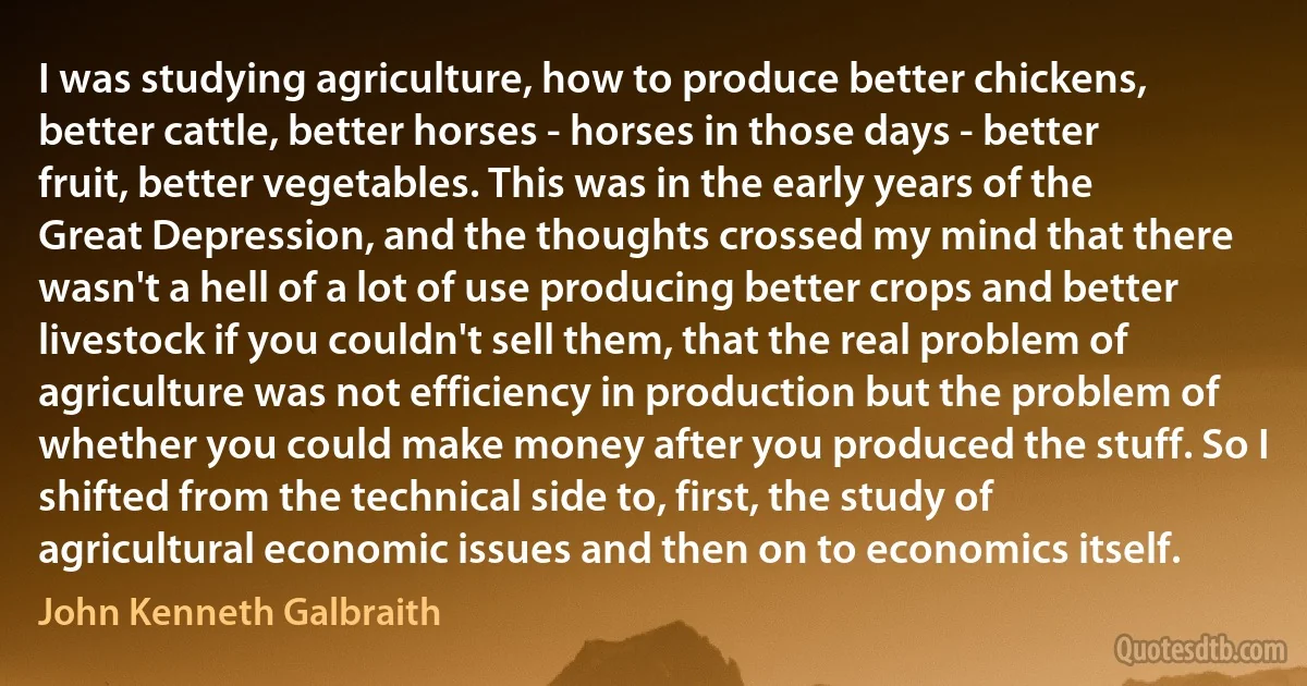 I was studying agriculture, how to produce better chickens, better cattle, better horses - horses in those days - better fruit, better vegetables. This was in the early years of the Great Depression, and the thoughts crossed my mind that there wasn't a hell of a lot of use producing better crops and better livestock if you couldn't sell them, that the real problem of agriculture was not efficiency in production but the problem of whether you could make money after you produced the stuff. So I shifted from the technical side to, first, the study of agricultural economic issues and then on to economics itself. (John Kenneth Galbraith)