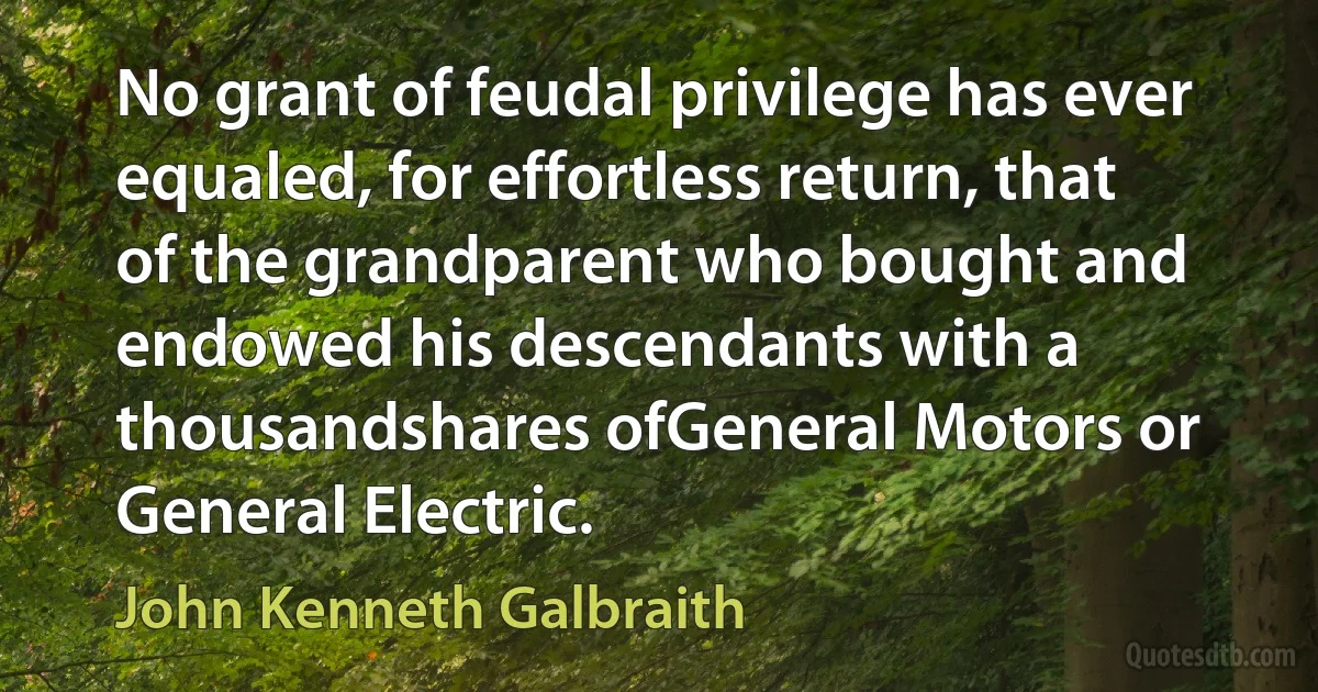 No grant of feudal privilege has ever equaled, for effortless return, that of the grandparent who bought and endowed his descendants with a thousandshares ofGeneral Motors or General Electric. (John Kenneth Galbraith)