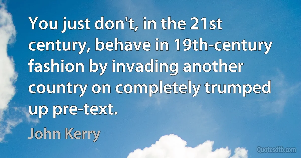 You just don't, in the 21st century, behave in 19th-century fashion by invading another country on completely trumped up pre-text. (John Kerry)