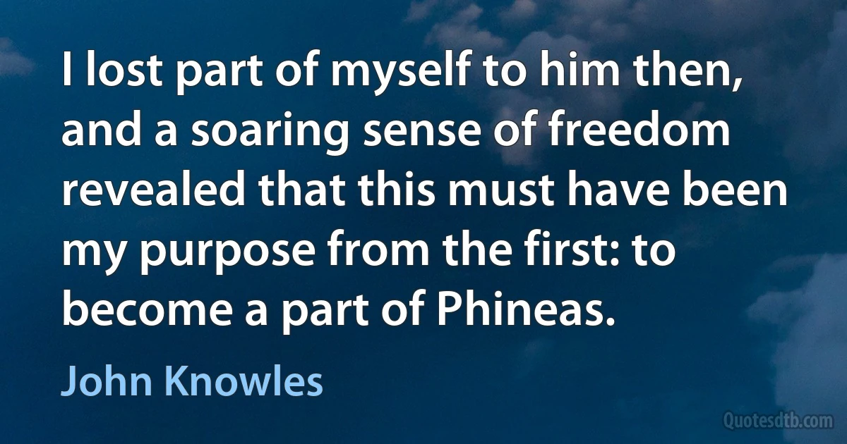 I lost part of myself to him then, and a soaring sense of freedom revealed that this must have been my purpose from the first: to become a part of Phineas. (John Knowles)