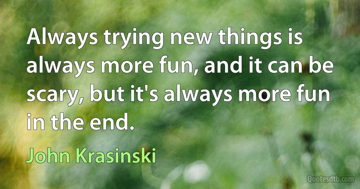 Always trying new things is always more fun, and it can be scary, but it's always more fun in the end. (John Krasinski)