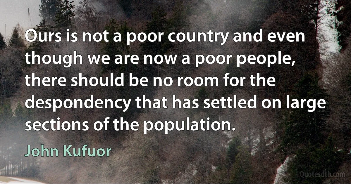 Ours is not a poor country and even though we are now a poor people, there should be no room for the despondency that has settled on large sections of the population. (John Kufuor)