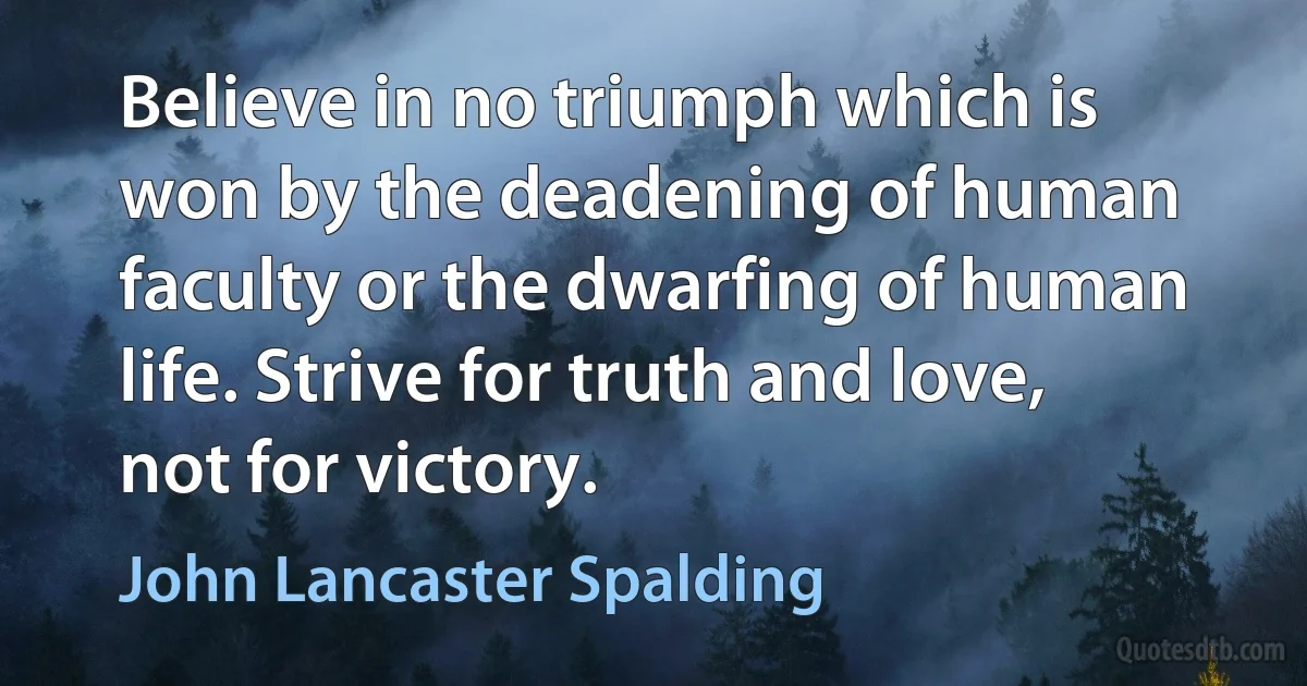 Believe in no triumph which is won by the deadening of human faculty or the dwarfing of human life. Strive for truth and love, not for victory. (John Lancaster Spalding)