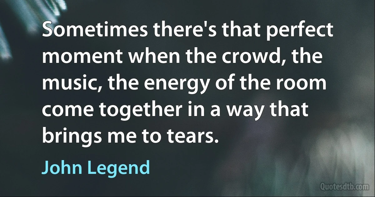 Sometimes there's that perfect moment when the crowd, the music, the energy of the room come together in a way that brings me to tears. (John Legend)