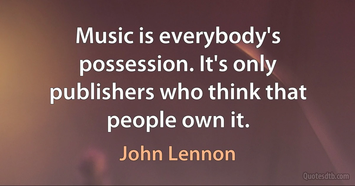 Music is everybody's possession. It's only publishers who think that people own it. (John Lennon)