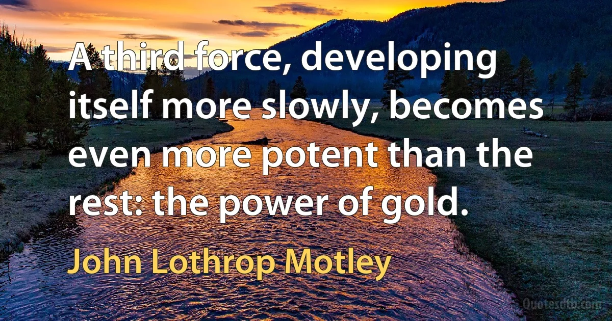 A third force, developing itself more slowly, becomes even more potent than the rest: the power of gold. (John Lothrop Motley)