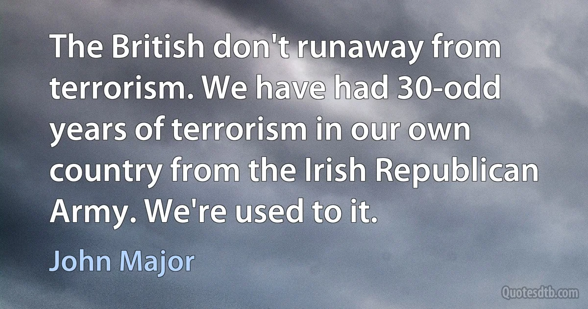 The British don't runaway from terrorism. We have had 30-odd years of terrorism in our own country from the Irish Republican Army. We're used to it. (John Major)