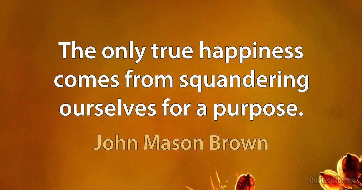 The only true happiness comes from squandering ourselves for a purpose. (John Mason Brown)