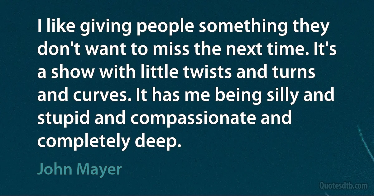 I like giving people something they don't want to miss the next time. It's a show with little twists and turns and curves. It has me being silly and stupid and compassionate and completely deep. (John Mayer)