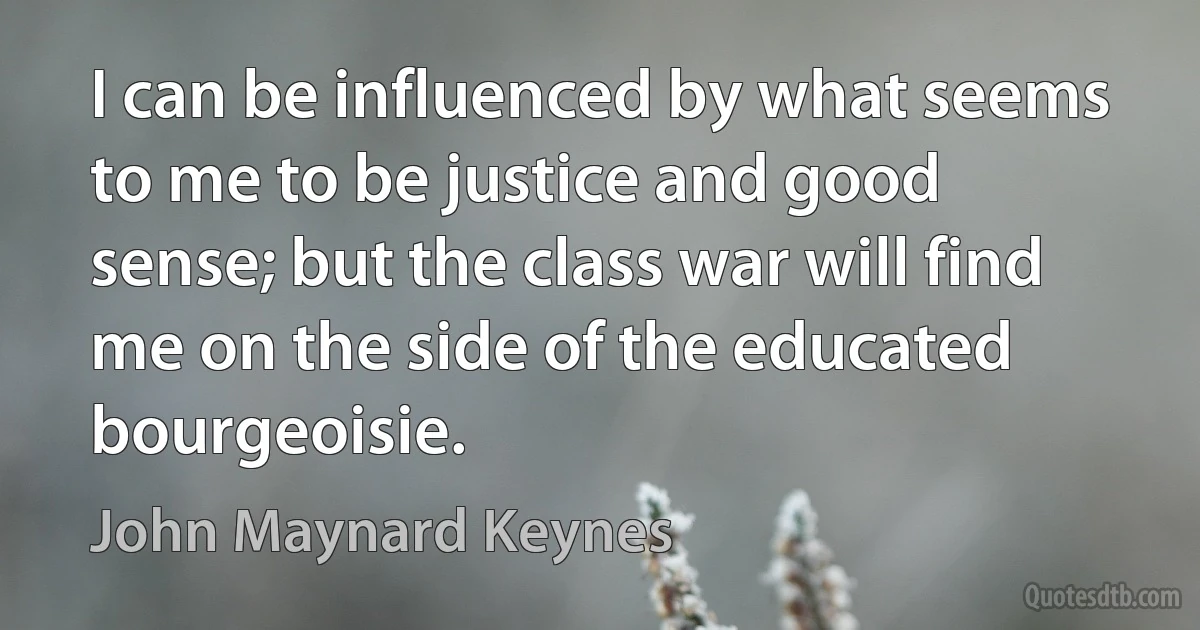 I can be influenced by what seems to me to be justice and good sense; but the class war will find me on the side of the educated bourgeoisie. (John Maynard Keynes)