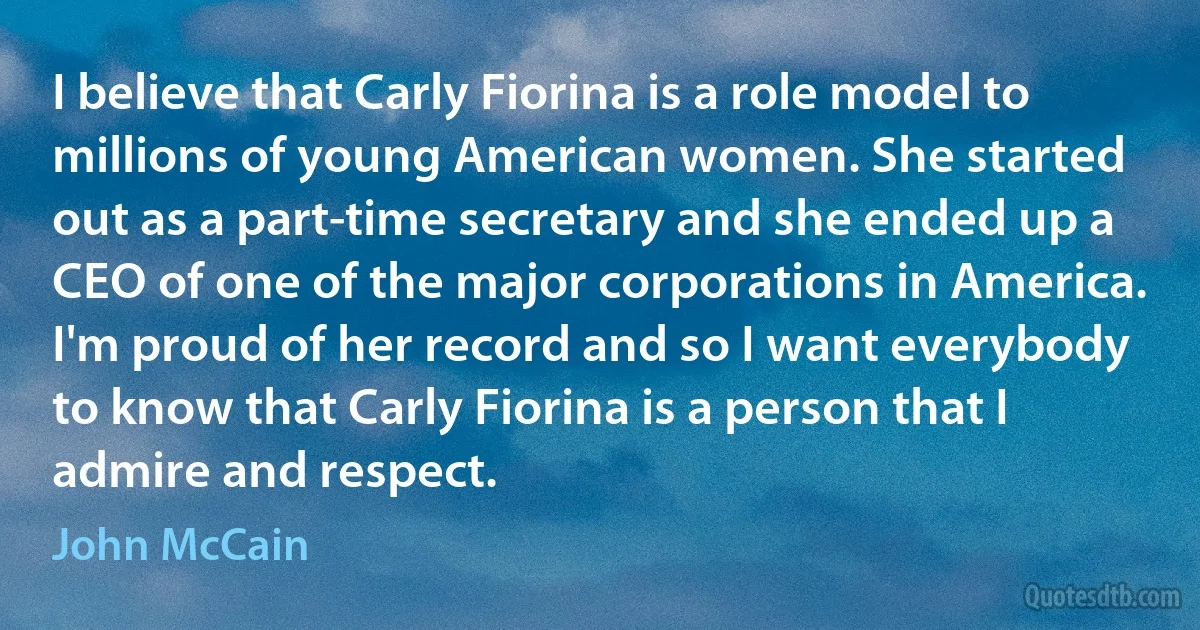 I believe that Carly Fiorina is a role model to millions of young American women. She started out as a part-time secretary and she ended up a CEO of one of the major corporations in America. I'm proud of her record and so I want everybody to know that Carly Fiorina is a person that I admire and respect. (John McCain)