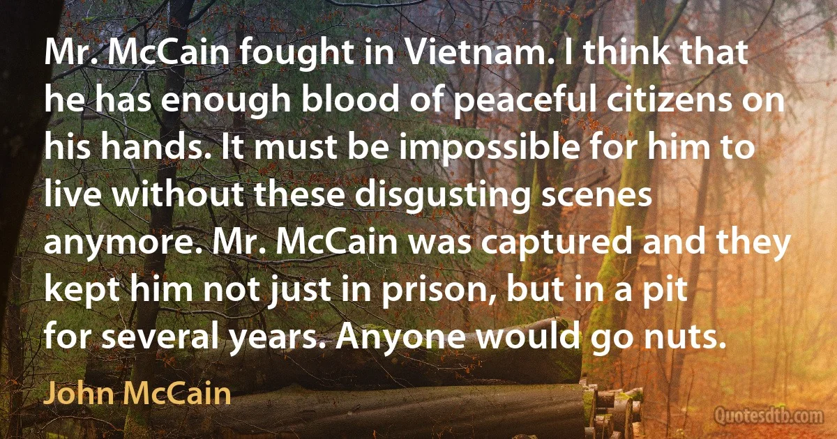 Mr. McCain fought in Vietnam. I think that he has enough blood of peaceful citizens on his hands. It must be impossible for him to live without these disgusting scenes anymore. Mr. McCain was captured and they kept him not just in prison, but in a pit for several years. Anyone would go nuts. (John McCain)