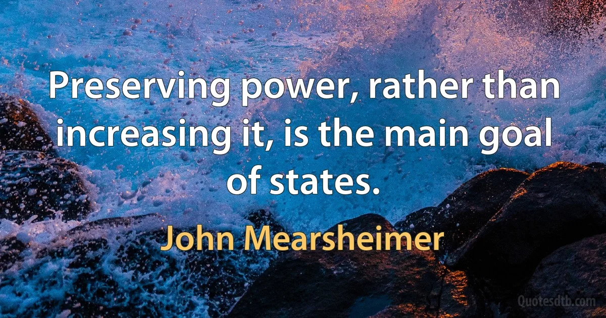 Preserving power, rather than increasing it, is the main goal of states. (John Mearsheimer)