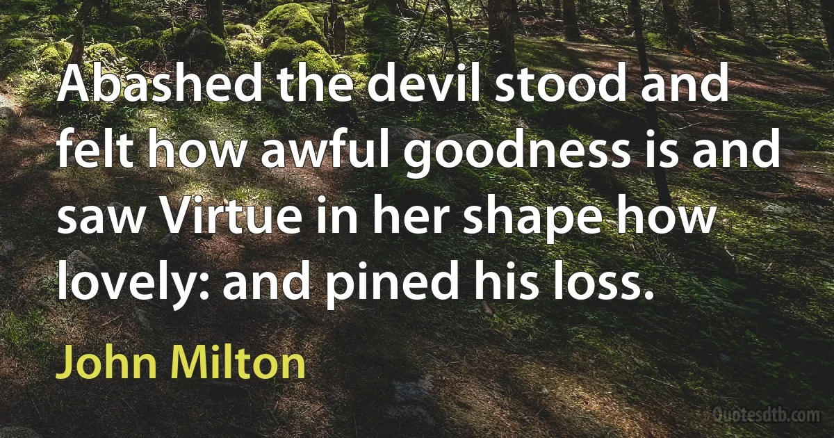 Abashed the devil stood and felt how awful goodness is and saw Virtue in her shape how lovely: and pined his loss. (John Milton)