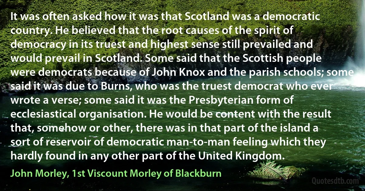 It was often asked how it was that Scotland was a democratic country. He believed that the root causes of the spirit of democracy in its truest and highest sense still prevailed and would prevail in Scotland. Some said that the Scottish people were democrats because of John Knox and the parish schools; some said it was due to Burns, who was the truest democrat who ever wrote a verse; some said it was the Presbyterian form of ecclesiastical organisation. He would be content with the result that, somehow or other, there was in that part of the island a sort of reservoir of democratic man-to-man feeling which they hardly found in any other part of the United Kingdom. (John Morley, 1st Viscount Morley of Blackburn)