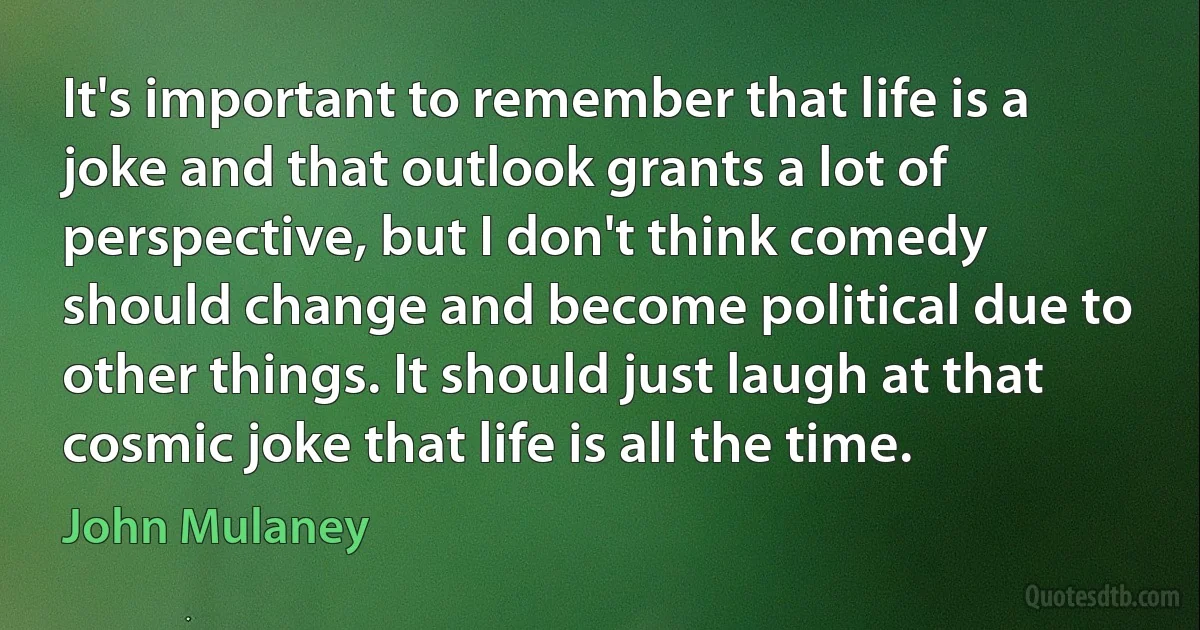 It's important to remember that life is a joke and that outlook grants a lot of perspective, but I don't think comedy should change and become political due to other things. It should just laugh at that cosmic joke that life is all the time. (John Mulaney)