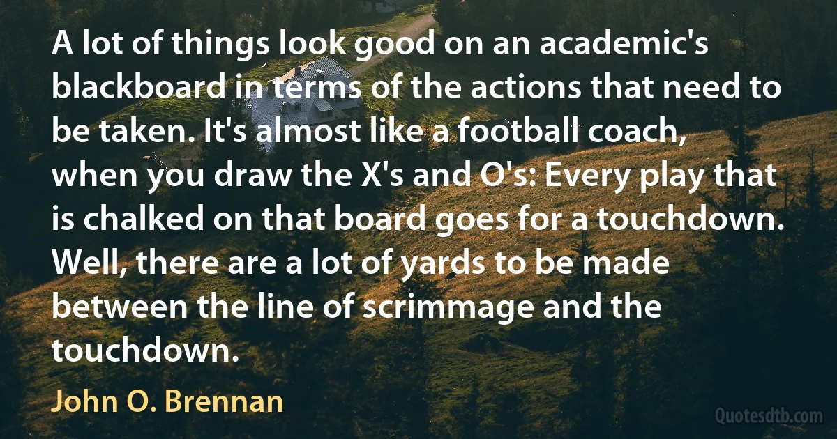 A lot of things look good on an academic's blackboard in terms of the actions that need to be taken. It's almost like a football coach, when you draw the X's and O's: Every play that is chalked on that board goes for a touchdown. Well, there are a lot of yards to be made between the line of scrimmage and the touchdown. (John O. Brennan)