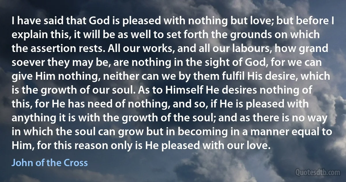 I have said that God is pleased with nothing but love; but before I explain this, it will be as well to set forth the grounds on which the assertion rests. All our works, and all our labours, how grand soever they may be, are nothing in the sight of God, for we can give Him nothing, neither can we by them fulfil His desire, which is the growth of our soul. As to Himself He desires nothing of this, for He has need of nothing, and so, if He is pleased with anything it is with the growth of the soul; and as there is no way in which the soul can grow but in becoming in a manner equal to Him, for this reason only is He pleased with our love. (John of the Cross)