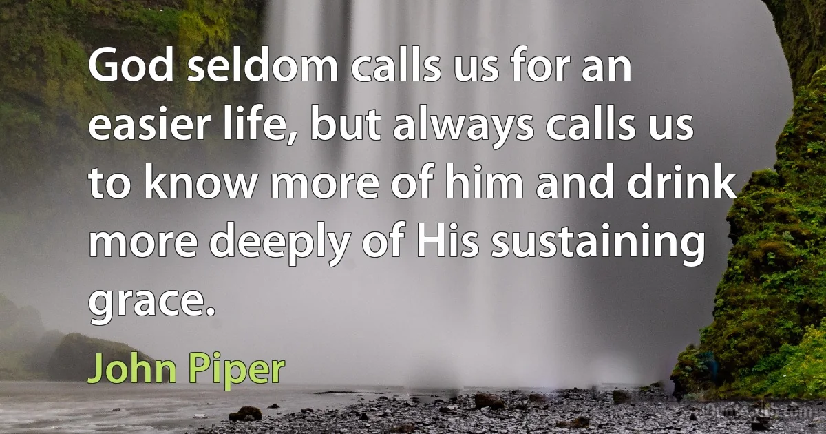 God seldom calls us for an easier life, but always calls us to know more of him and drink more deeply of His sustaining grace. (John Piper)