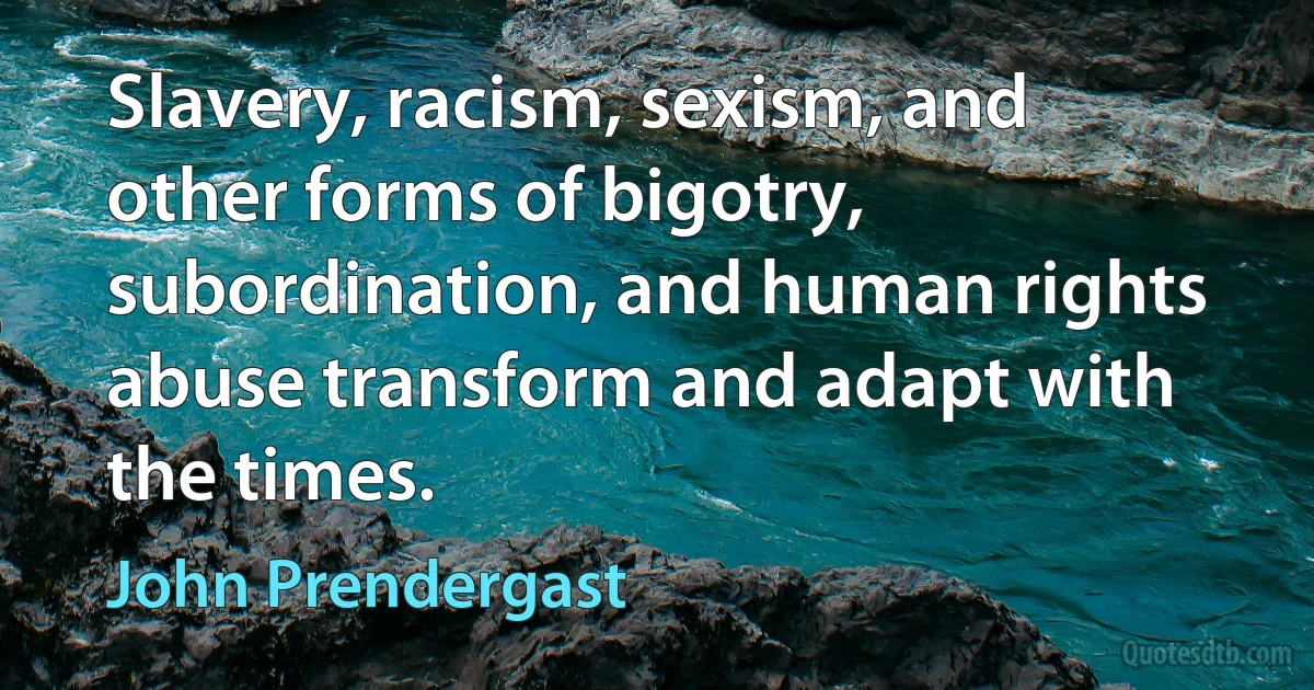 Slavery, racism, sexism, and other forms of bigotry, subordination, and human rights abuse transform and adapt with the times. (John Prendergast)