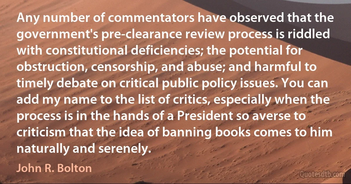 Any number of commentators have observed that the government's pre-clearance review process is riddled with constitutional deficiencies; the potential for obstruction, censorship, and abuse; and harmful to timely debate on critical public policy issues. You can add my name to the list of critics, especially when the process is in the hands of a President so averse to criticism that the idea of banning books comes to him naturally and serenely. (John R. Bolton)