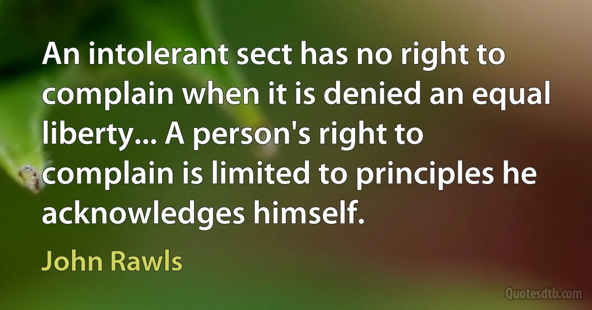 An intolerant sect has no right to complain when it is denied an equal liberty... A person's right to complain is limited to principles he acknowledges himself. (John Rawls)