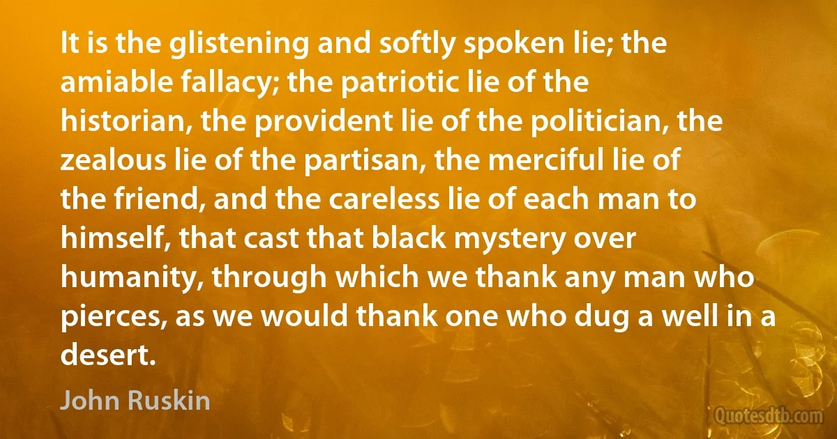 It is the glistening and softly spoken lie; the amiable fallacy; the patriotic lie of the historian, the provident lie of the politician, the zealous lie of the partisan, the merciful lie of the friend, and the careless lie of each man to himself, that cast that black mystery over humanity, through which we thank any man who pierces, as we would thank one who dug a well in a desert. (John Ruskin)