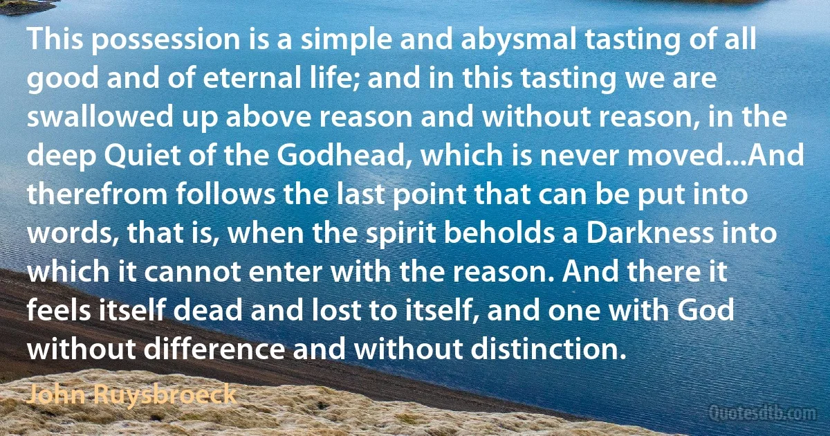 This possession is a simple and abysmal tasting of all good and of eternal life; and in this tasting we are swallowed up above reason and without reason, in the deep Quiet of the Godhead, which is never moved...And therefrom follows the last point that can be put into words, that is, when the spirit beholds a Darkness into which it cannot enter with the reason. And there it feels itself dead and lost to itself, and one with God without difference and without distinction. (John Ruysbroeck)