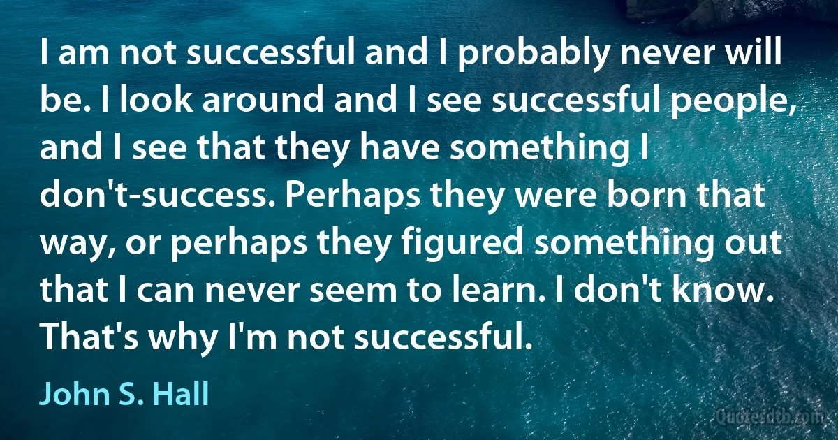 I am not successful and I probably never will be. I look around and I see successful people, and I see that they have something I don't-success. Perhaps they were born that way, or perhaps they figured something out that I can never seem to learn. I don't know. That's why I'm not successful. (John S. Hall)