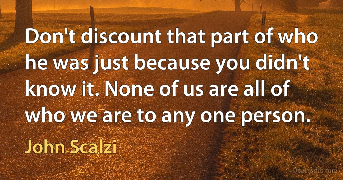 Don't discount that part of who he was just because you didn't know it. None of us are all of who we are to any one person. (John Scalzi)