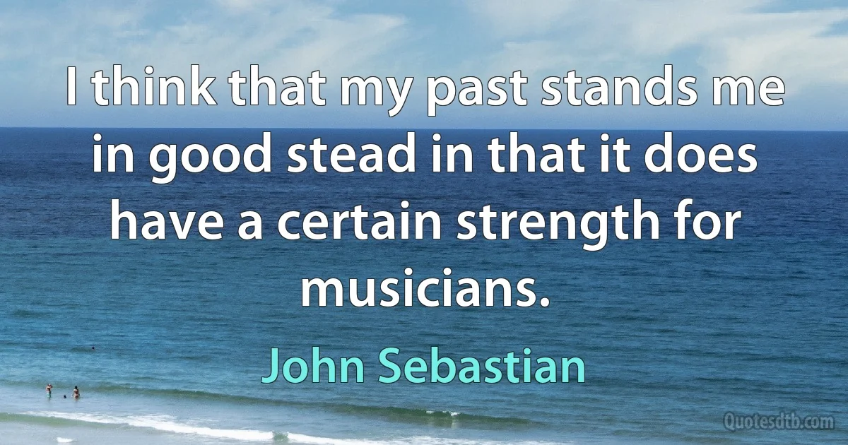 I think that my past stands me in good stead in that it does have a certain strength for musicians. (John Sebastian)