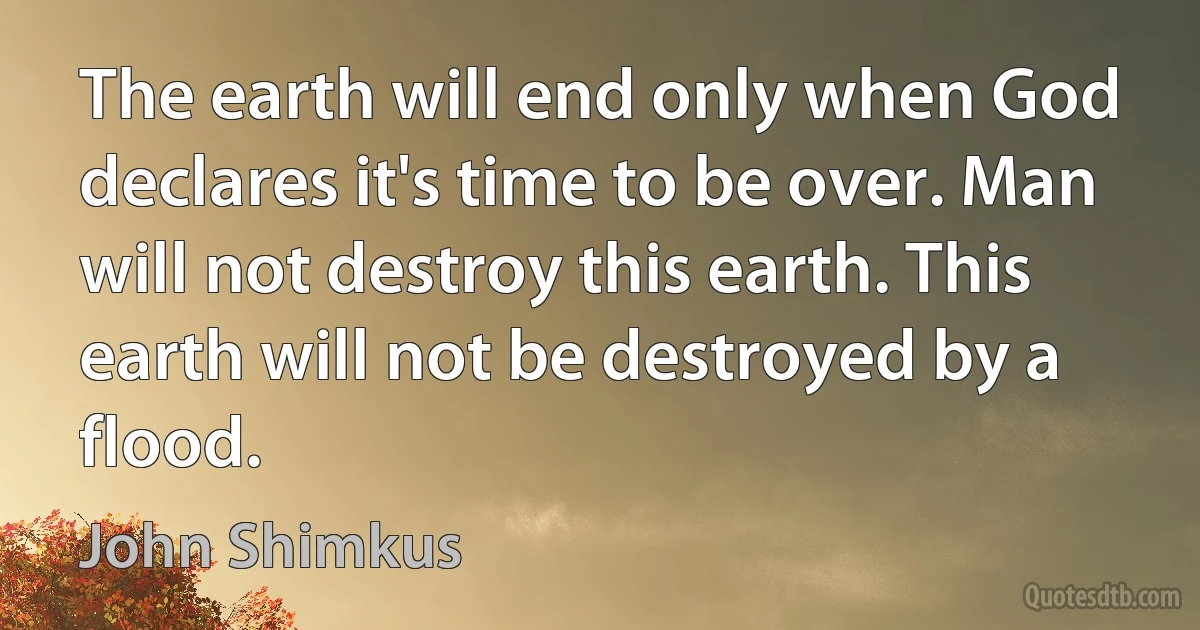 The earth will end only when God declares it's time to be over. Man will not destroy this earth. This earth will not be destroyed by a flood. (John Shimkus)