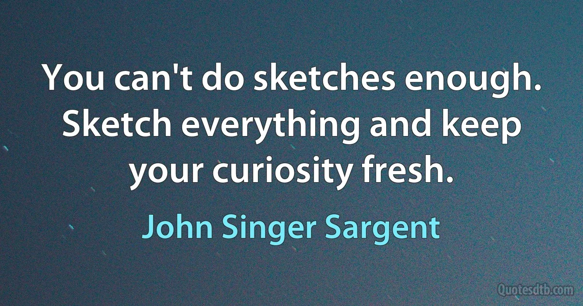 You can't do sketches enough. Sketch everything and keep your curiosity fresh. (John Singer Sargent)