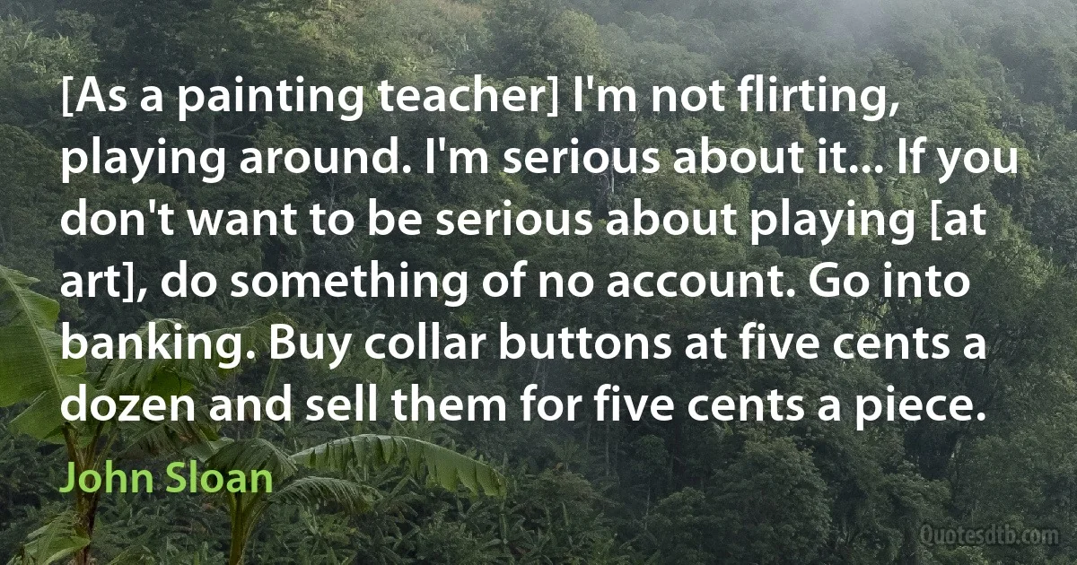 [As a painting teacher] I'm not flirting, playing around. I'm serious about it... If you don't want to be serious about playing [at art], do something of no account. Go into banking. Buy collar buttons at five cents a dozen and sell them for five cents a piece. (John Sloan)