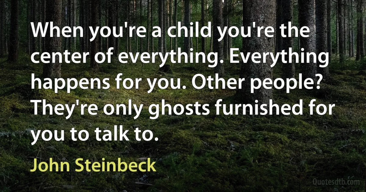 When you're a child you're the center of everything. Everything happens for you. Other people? They're only ghosts furnished for you to talk to. (John Steinbeck)