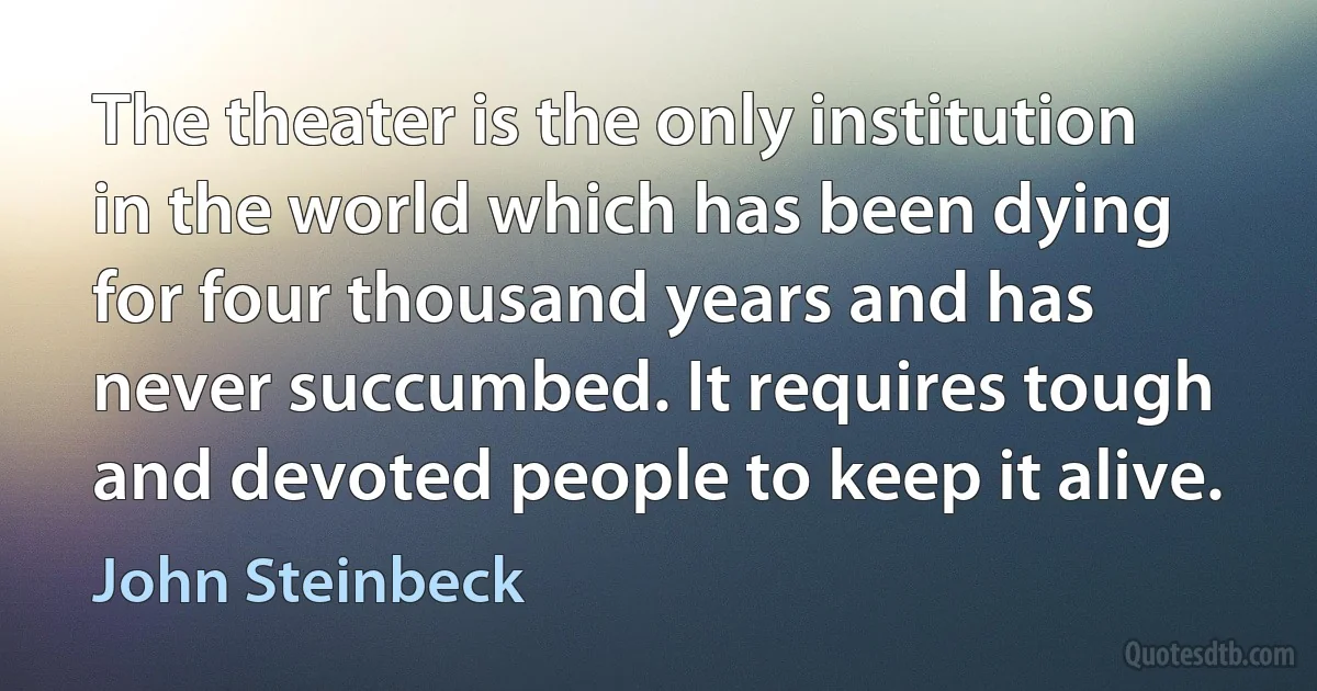 The theater is the only institution in the world which has been dying for four thousand years and has never succumbed. It requires tough and devoted people to keep it alive. (John Steinbeck)