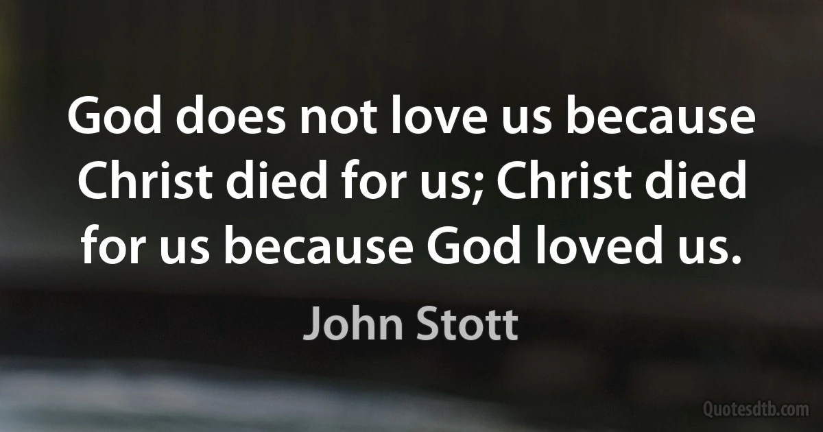 God does not love us because Christ died for us; Christ died for us because God loved us. (John Stott)