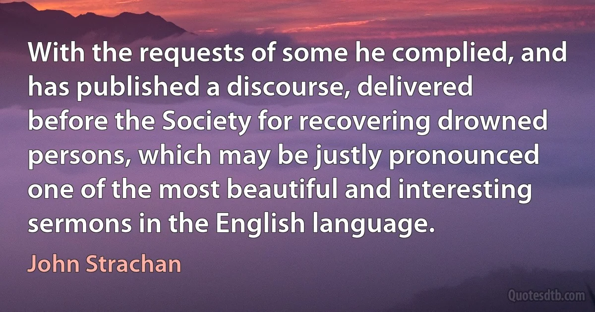 With the requests of some he complied, and has published a discourse, delivered before the Society for recovering drowned persons, which may be justly pronounced one of the most beautiful and interesting sermons in the English language. (John Strachan)