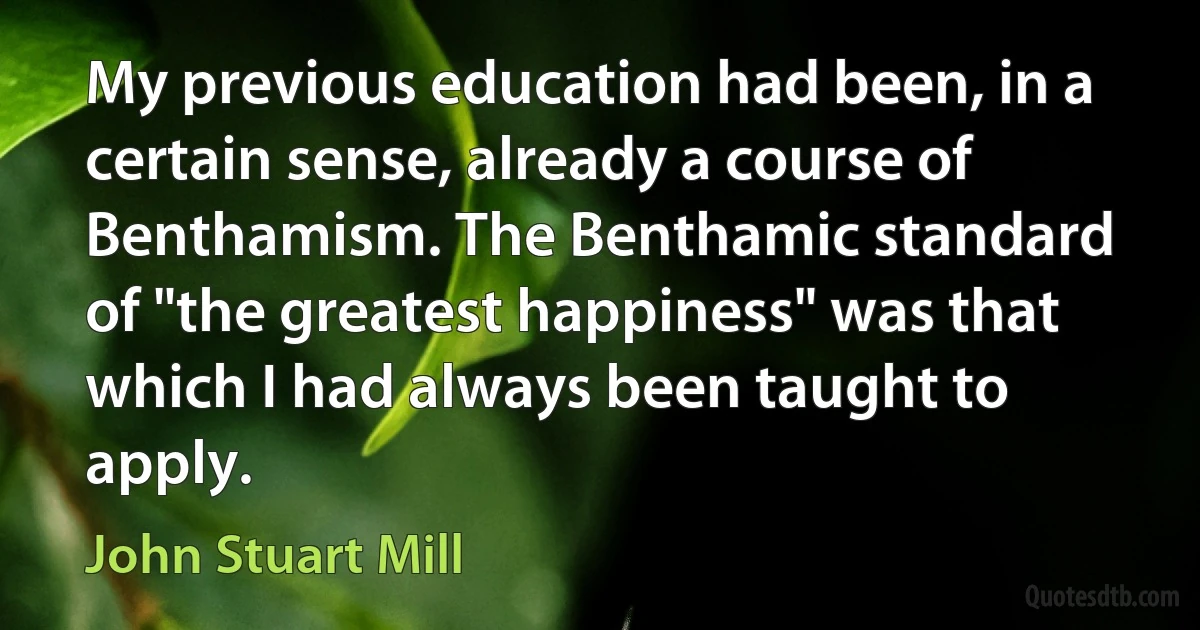 My previous education had been, in a certain sense, already a course of Benthamism. The Benthamic standard of "the greatest happiness" was that which I had always been taught to apply. (John Stuart Mill)