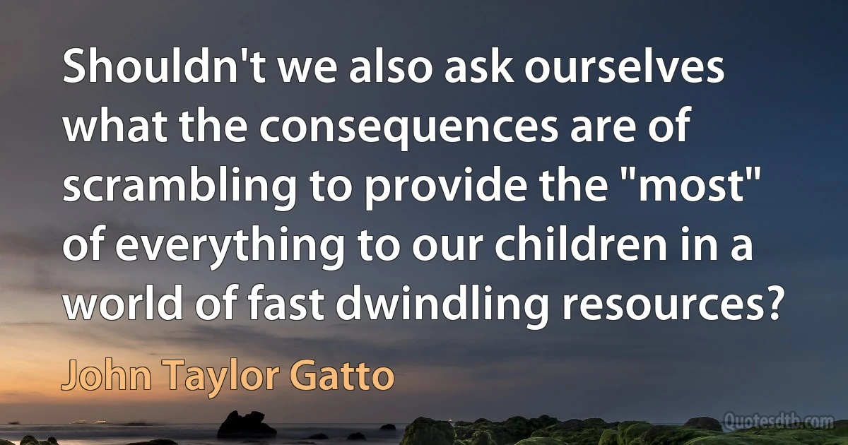 Shouldn't we also ask ourselves what the consequences are of scrambling to provide the "most" of everything to our children in a world of fast dwindling resources? (John Taylor Gatto)