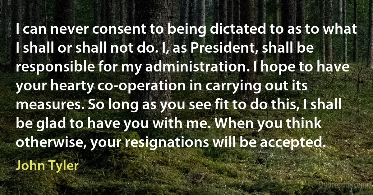 I can never consent to being dictated to as to what I shall or shall not do. I, as President, shall be responsible for my administration. I hope to have your hearty co-operation in carrying out its measures. So long as you see fit to do this, I shall be glad to have you with me. When you think otherwise, your resignations will be accepted. (John Tyler)