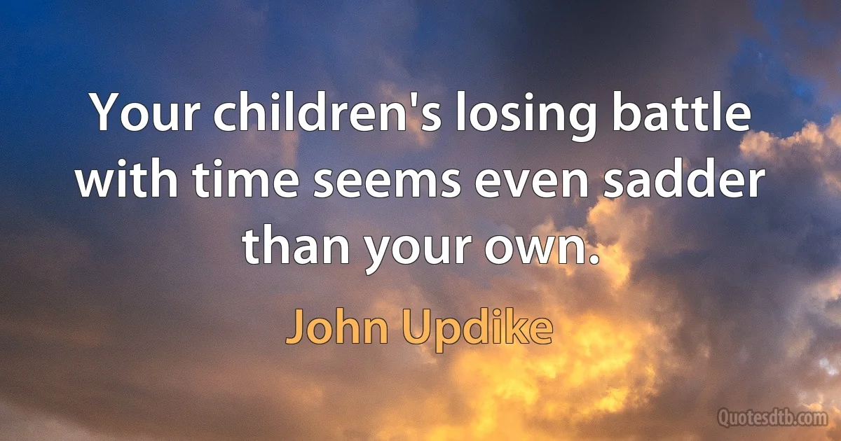 Your children's losing battle with time seems even sadder than your own. (John Updike)