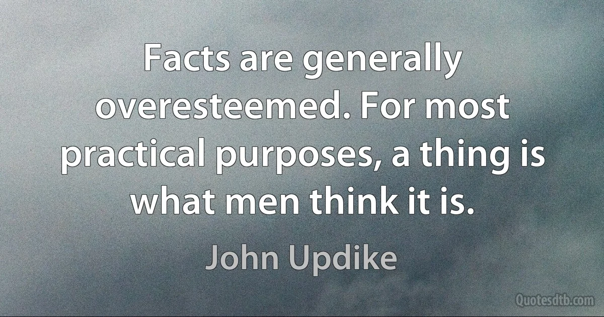 Facts are generally overesteemed. For most practical purposes, a thing is what men think it is. (John Updike)