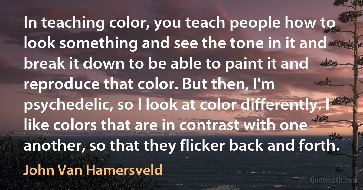 In teaching color, you teach people how to look something and see the tone in it and break it down to be able to paint it and reproduce that color. But then, I'm psychedelic, so I look at color differently. I like colors that are in contrast with one another, so that they flicker back and forth. (John Van Hamersveld)