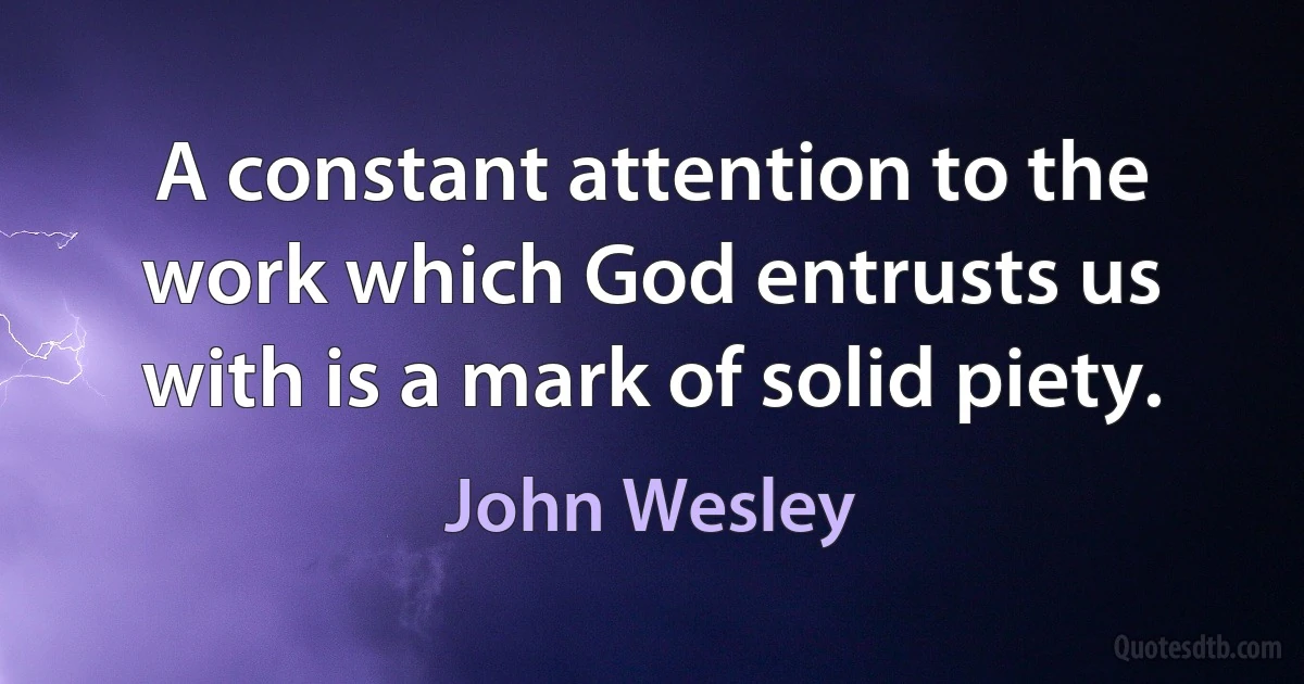 A constant attention to the work which God entrusts us with is a mark of solid piety. (John Wesley)