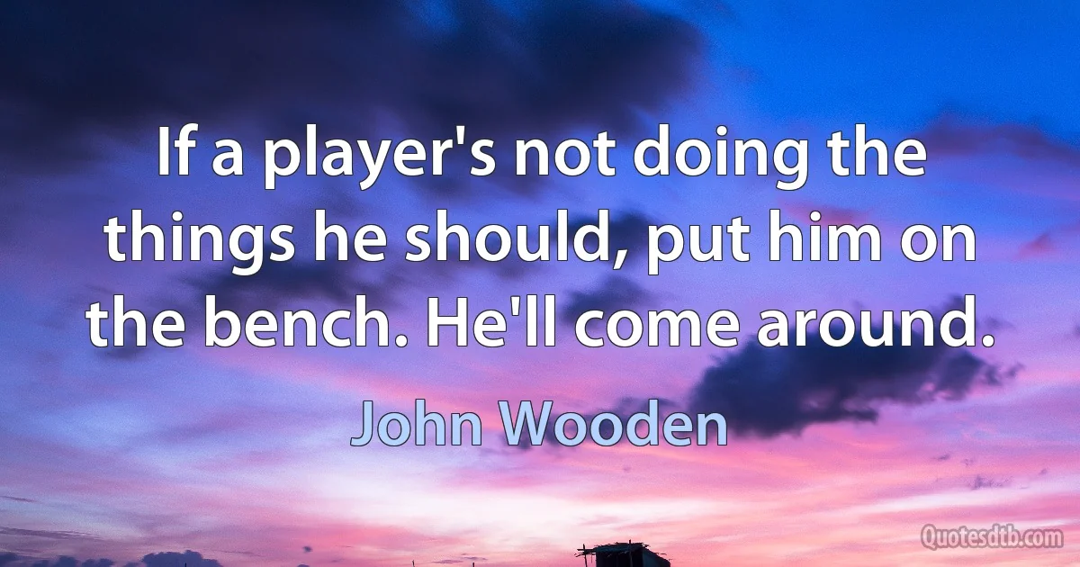 If a player's not doing the things he should, put him on the bench. He'll come around. (John Wooden)