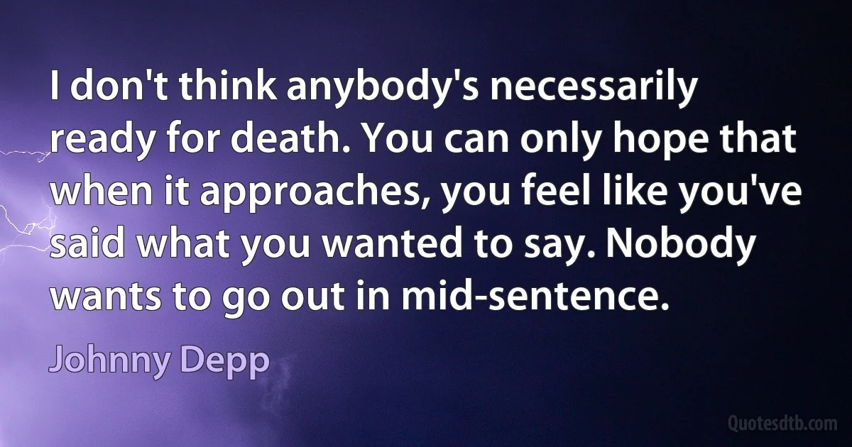 I don't think anybody's necessarily ready for death. You can only hope that when it approaches, you feel like you've said what you wanted to say. Nobody wants to go out in mid-sentence. (Johnny Depp)