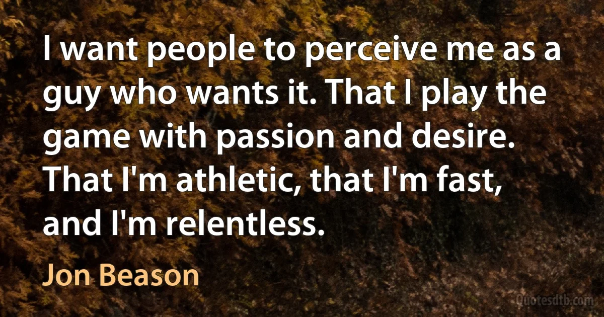 I want people to perceive me as a guy who wants it. That I play the game with passion and desire. That I'm athletic, that I'm fast, and I'm relentless. (Jon Beason)