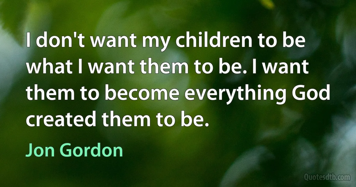 I don't want my children to be what I want them to be. I want them to become everything God created them to be. (Jon Gordon)